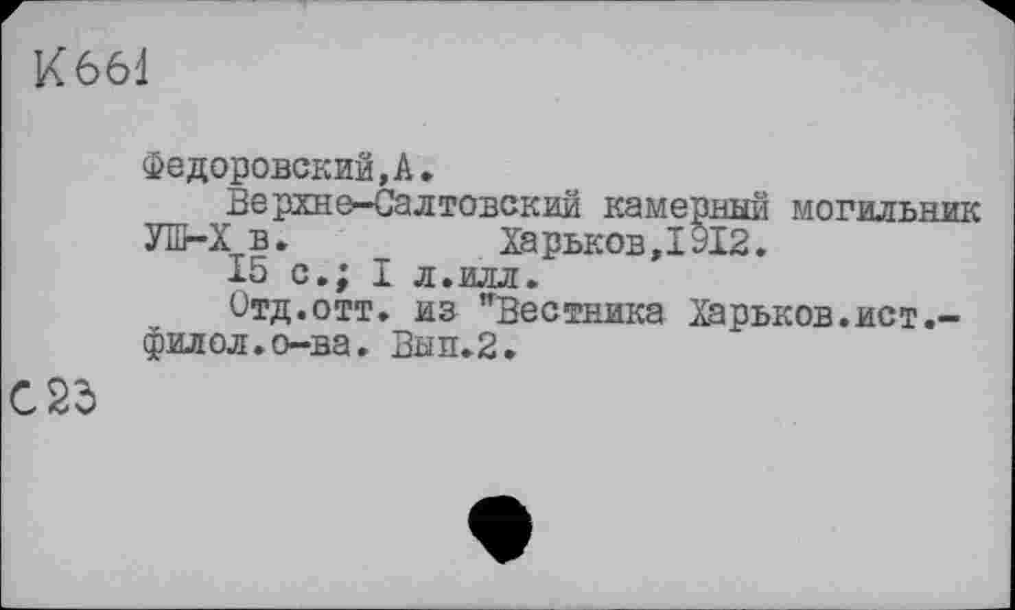 ﻿К 661
Федоровский,А.
Верхне-Салтовский камерный могильник УШ-Х в.	Ха рьков,1912.
15 с.; I л.илл.
Отд.отт. из "Вестника Харьков.ист.-филол.о-ва. Вып.2.
С 25